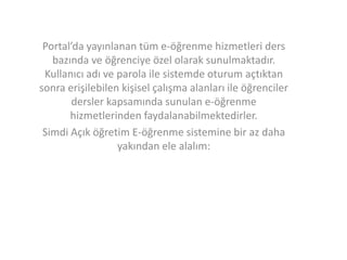 Portal’da yayınlanan tüm e-öğrenme hizmetleri ders
bazında ve öğrenciye özel olarak sunulmaktadır.
Kullanıcı adı ve parola ile sistemde oturum açtıktan
sonra erişilebilen kişisel çalışma alanları ile öğrenciler
dersler kapsamında sunulan e-öğrenme
hizmetlerinden faydalanabilmektedirler.
Simdi Açık öğretim E-öğrenme sistemine bir az daha
yakından ele alalım:

 