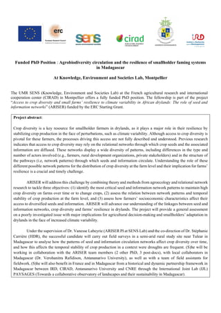 Funded PhD Position : Agrobiodiversity circulation and the resilience of smallholder faming systems
in Madagascar
At Knowledge, Environment and Societies Lab, Montpellier
The UMR SENS (Knowledge, Environment and Societies Lab) at the French agricultural research and international
cooperation center (CIRAD) in Montpellier offers a fully funded PhD position. The fellowship is part of the project
“Access to crop diversity and small farms’ resilience to climate variability in African drylands: The role of seed and
information networks” (ARISER) funded by the ERC Starting Grant.
Project abstract:
Crop diversity is a key resource for smallholder farmers in drylands, as it plays a major role in their resilience by
stabilizing crop production in the face of perturbations, such as climate variability. Although access to crop diversity is
pivotal for these farmers, the processes driving this access are not fully described and understood. Previous research
indicates that access to crop diversity may rely on the relational networks through which crop seeds and the associated
information are diffused. These networks display a wide diversity of patterns, including differences in the type and
number of actors involved (e.g., farmers, rural development organizations, private stakeholders) and in the structure of
the pathways (i.e, network patterns) through which seeds and information circulate. Understanding the role of these
different possible network patterns for the distribution of crop diversity at the farm level and their implication for farms’
resilience is a crucial and timely challenge.
ARISER will address this challenge by combining theory and methods from agroecology and relational network
research to tackle three objectives: (1) identify the most critical seed and information network patterns to maintain high
crop diversity on farms over time or to change crops, (2) assess the relation between network patterns and temporal
stability of crop production at the farm level, and (3) assess how farmers’ socioeconomic characteristics affect their
access to diversified seeds and information. ARISER will advance our understanding of the linkages between seed and
information networks, crop diversity and farms’ resilience in drylands. The project will provide a general assessment
on a poorly investigated issue with major implications for agricultural decision-making and smallholders’ adaptation in
drylands in the face of increased climate variability.
Under the supervision of Dr. Vanesse Labeyrie (ARISER PI at SENS Lab) and the co-direction of Dr. Stéphanie
Carrière (HDR), the successful candidate will carry out field surveys in a semi-arid rural study site near Tulear in
Madagascar to analyse how the patterns of seed and information circulation networks affect crop diversity over time,
and how this affects the temporal stability of crop production in a context were droughts are frequent. (S)he will be
working in collaboration with the ARISER team members (2 other PhD, 3 post-docs), with local collaborators in
Madagascar (Dr. Verohanitra Rafidison, Antananarivo University), as well as with a team of field assistants for
fieldwork. (S)he will also benefit in France and in Madagascar from a historical and dynamic partnership framework in
Madagascar between IRD, CIRAD, Antananarivo University and CNRE through the International Joint Lab (IJL)
PAYSAGES (Towards a collaborative observatory of landscapes and their sustainability in Madagascar).
 