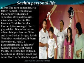 Sachin personal life
Sachin was born in Bombay. His
father, Ramesh Tendulkar, a
Marathi novelist, named
Tendulkar after his favourite
music director, Sachin Dev
Burman. Tendulkar's elder
brother Ajit encouraged him to
play cricket. Tendulkar has two
other siblings: a brother Nitin,
and sister Savitai. In 1995, Sachin
Tendulkar married Anjali (born
November 10, 1967), a
paediatrician and daughter of
Gujarati industrialist Anand
Mehta. They have two children,
Sara (born 12 October, 1997), and
Arjun (born 24 September, 1999).
ARISE TRAINING & RESEARCH CENTER
 
