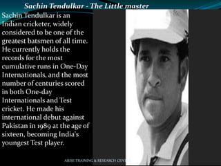 Sachin Tendulkar - The Little master
Sachin Tendulkar is an
Indian cricketer, widely
considered to be one of the
greatest batsmen of all time.
He currently holds the
records for the most
cumulative runs in One-Day
Internationals, and the most
number of centuries scored
in both One-day
Internationals and Test
cricket. He made his
international debut against
Pakistan in 1989 at the age of
sixteen, becoming India's
youngest Test player.
ARISE TRAINING & RESEARCH CENTER
 