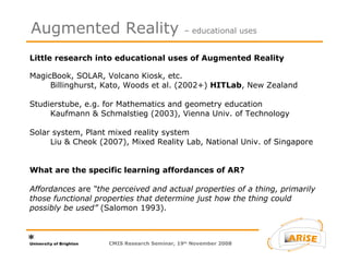 Little research into educational uses of Augmented Reality MagicBook, SOLAR, Volcano Kiosk, etc.  Billinghurst, Kato, Woods et al. (2002+)  HITLab , New Zealand Studierstube, e.g. for Mathematics and geometry education  Kaufmann & Schmalstieg (2003), Vienna Univ. of Technology Solar system, Plant mixed reality system  Liu & Cheok (2007), Mixed Reality Lab, National Univ. of Singapore  What are the specific learning affordances of AR? Affordances  are  “the perceived and actual properties of a thing, primarily those functional properties that determine just how the thing could possibly be used”  (Salomon 1993). Augmented Reality  – educational uses CMIS Research Seminar, 19 th  November 2008 