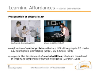 Presentation of objects in 3D  o exploration of  spatial problems  that are difficult to grasp in 2D media   e.g. Kaufmann & Schmalstieg (2003), Liu & Cheok (2007  o supports  the development of  spatial abilities , which are considered   an important component of human intelligence (Gardner 1983)   Learning Affordances  – spacial presentation CMIS Research Seminar, 19 th  November 2008 Kaufmann & Schmalstieg (2003) Woods et al (2004) SOLAR 