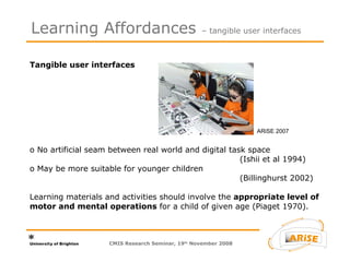 Tangible user interfaces  o No artificial seam between real world and digital task space  (Ishii et al 1994)  o May be more suitable for younger children  (Billinghurst 2002) Learning materials and activities should involve the  appropriate level of motor and mental operations  for a child of given age (Piaget 1970). Learning Affordances  – tangible user interfaces CMIS Research Seminar, 19 th  November 2008 ARiSE 2007 