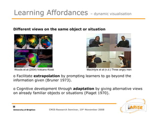 Different views on the same object or situation  o Facilitate  extrapolation  by prompting learners to go beyond the information given (Bruner 1973).  o Cognitive development through  adaptation  by giving alternative views on already familiar objects or situations (Piaget 1970). Learning Affordances  – dynamic visualisation CMIS Research Seminar, 19 th  November 2008 Woods et al (2004) Volcano Kiosk MacIntyre et al (n.d.) Three angry men 