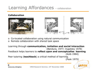 Collaboration  o  Co-located collaboration using natural communication o  Remote collaboration with shared task space Learning through  communication, imitation and social interaction   (Bandura, 1977; Vygotsky 1978)  Feedback helps learners to  reflect upon and conceptualise  learning (Kolb 1984) Peer tutoring ( teachback ) a critical method of learning.   (Pask 1975) Learning Affordances  – collaboration CMIS Research Seminar, 19 th  November 2008 