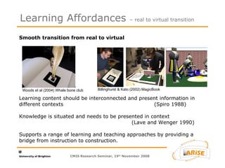 Smooth transition from real to virtual  Learning content should be interconnected and present information in different contexts (Spiro 1988)  Knowledge is situated and needs to be presented in context   (Lave and Wenger 1990) Supports a range of learning and teaching approaches by providing a bridge from instruction to construction. Learning Affordances  – real to virtual transition CMIS Research Seminar, 19 th  November 2008 Woods et al (2004) Whale bone club Billinghurst & Kato (2002) MagicBook 