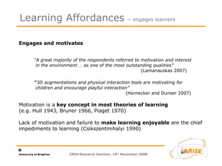 Engages and motivates  “A great majority of the respondents referred to motivation and interest  in the environment … as one of the most outstanding qualities” (Lamanauskas 2007) “ 3D augmentations and physical interaction tools are motivating for  children and encourage playful interaction” (Hornecker and Dunser 2007) Motivation is a  key concept in most theories of learning   (e.g. Hull 1943, Bruner 1966, Piaget 1970)  Lack of motivation and failure to  make learning enjoyable  are the chief impediments to learning (Csikszentmihalyi 1990)  Learning Affordances  – engages learners CMIS Research Seminar, 19 th  November 2008 