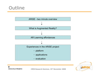 CMIS Research Seminar, 19 th  November 2008 Outline ARiSE - two minute overview What is Augmented Reality? AR Learning affordances Experiences in the ARiSE project platform applications evaluation 