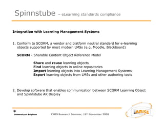 Integration with Learning Management Systems   1. Conform to SCORM, a vendor and platform neutral standard for e-learning    objects supported by most modern LMSs (e.g. Moodle, Blackboard)      SCORM  - Sharable Content Object Reference Model  Share  and  reuse  learning objects Find  learning objects in online repositories Import  learning objects into Learning Management Systems Export  learning objects from LMSs and other authoring tools 2. Develop software that enables communication between SCORM Learning Object   and Spinnstube AR Display  Spinnstube  – eLearning standards compliance CMIS Research Seminar, 19 th  November 2008 