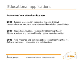 Examples of educational applications:  2006  - Process visualisation  (cognitive learning theory) Human digestive system – instruction and knowledge consolidation  2007  - Guided construction  (constructivist learning theory)  Atomic structure and chemical bonds - active experimentation  2008  - Tele-Presence and communication  (social learning theory)  Cultural exchange – discussion and collaboration  Educational applications CMIS Research Seminar, 19 th  November 2008 