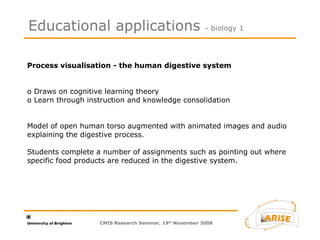 Process visualisation - the human digestive system  o Draws on cognitive learning theory  o Learn through instruction and knowledge consolidation  Model of open human torso augmented with animated images and audio explaining the digestive process.  Students complete a number of assignments such as pointing out where specific food products are reduced in the digestive system.  Educational applications  - biology 1 CMIS Research Seminar, 19 th  November 2008 