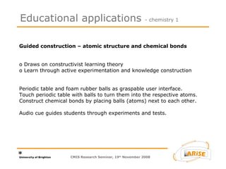 Guided construction – atomic structure and chemical bonds  o Draws on constructivist learning theory  o Learn through active experimentation and knowledge construction  Periodic table and foam rubber balls as graspable user interface.  Touch periodic table with balls to turn them into the respective atoms. Construct chemical bonds by placing balls (atoms) next to each other. Audio cue guides students through experiments and tests.  Educational applications  - chemistry 1 CMIS Research Seminar, 19 th  November 2008 
