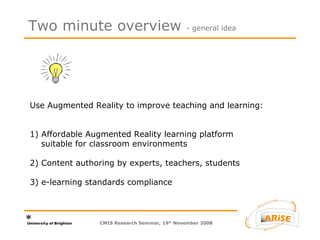 Two minute overview  - general idea Use Augmented Reality to improve teaching and learning: 1) Affordable Augmented Reality learning platform    suitable for classroom environments 2) Content authoring by experts, teachers, students 3) e-learning standards compliance CMIS Research Seminar, 19 th  November 2008 