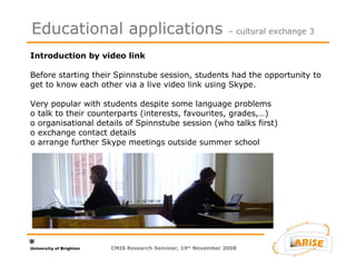 Introduction by video link  Before starting their Spinnstube session, students had the opportunity to get to know each other via a live video link using Skype.  Very popular with students despite some language problems  o talk to their counterparts (interests, favourites, grades,…) o organisational details of Spinnstube session (who talks first) o exchange contact details o arrange further Skype meetings outside summer school Educational applications  – cultural exchange 3 CMIS Research Seminar, 19 th  November 2008 