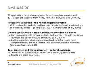 All applications have been evaluated in summerschool projects with  13-15 year old students from Malta, Romania, Lithuania and Germany.   Process visualisation - the human digestive system  o Well received by students and teachers despite technical shortcomings   and usability issues  (Balog et al. 2007; Lamanauskas et al., 2006)   Guided construction – atomic structure and chemical bonds    o  High acceptance rate among students and teachers, despite persisting   technical and usability issues (Pribeanu et al., 2008)    o  Application helped students to understand complex issues more   comprehensively and in a shorter time than conventional methods   (Lamanauskas et al., 2008)   Tele-presence and communication – cultural exchange    o Two teams in each location: video, observation, questionnaires   o Results are being analysed…   Evaluation CMIS Research Seminar, 19 th  November 2008 