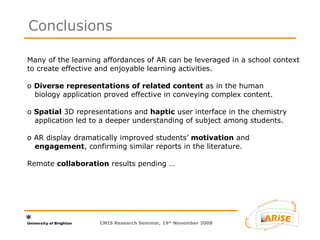 Many of the learning affordances of AR can be leveraged in a school context to create effective and enjoyable learning activities.  o  Diverse representations of related content  as in the human   biology application proved effective in conveying complex content.  o  Spatial  3D representations and  haptic  user interface in the chemistry   application led to a deeper understanding of subject among students. o AR display dramatically improved students’  motivation  and   engagement , confirming similar reports in the literature. Remote  collaboration  results pending …  Conclusions CMIS Research Seminar, 19 th  November 2008 