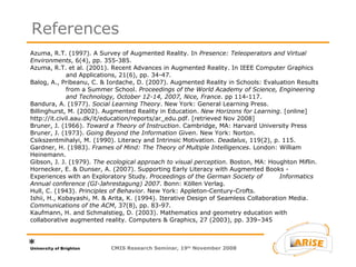 Azuma, R.T. (1997). A Survey of Augmented Reality. In  Presence: Teleoperators and Virtual  Environments , 6(4), pp. 355-385.  Azuma, R.T. et al. (2001). Recent Advances in Augmented Reality. In   IEEE Computer Graphics  and Applications, 21(6), pp. 34-47.  Balog, A., Pribeanu, C. & Iordache, D. (2007). Augmented Reality in Schools: Evaluation Results  from a Summer School.  Proceedings of the World Academy of Science, Engineering  and Technology, October 12-14, 2007, Nice, France . pp 114-117. Bandura, A. (1977).  Social Learning Theory . New York: General Learning Press. Billinghurst, M. (2002). Augmented Reality in Education.  New Horizons for Learning . [online]  http://it.civil.aau.dk/it/education/reports/ar_edu.pdf. [retrieved Nov 2008] Bruner, J. (1966).  Toward a Theory of Instruction . Cambridge, MA: Harvard University Press  Bruner, J. (1973).  Going Beyond the Information Given . New York: Norton. Csikszentmihalyi, M. (1990). Literacy and Intrinsic Motivation.  Deadalus , 119(2), p. 115. Gardner, H. (1983).  Frames of Mind: The Theory of Multiple Intelligences . London: William  Heinemann. Gibson, J. J. (1979).  The ecological approach to visual perception . Boston, MA: Houghton Miflin. Hornecker, E. & Dunser, A. (2007). Supporting Early Literacy with Augmented Books -  Experiences with an Exploratory Study.  Proceedings of the German Society of  Informatics Annual conference (GI-Jahrestagung) 2007 . Bonn: Köllen Verlag. Hull, C. (1943).  Principles of Behavior . New York: Appleton-Century-Crofts. Ishii, H., Kobayashi, M. & Arita, K. (1994). Iterative Design of Seamless Collaboration Media.  Communications of the ACM , 37(8), pp. 83-97. Kaufmann, H. and Schmalstieg, D. (2003). Mathematics and geometry education with  collaborative augmented reality. Computers & Graphics, 27 (2003), pp. 339–345 References CMIS Research Seminar, 19 th  November 2008 