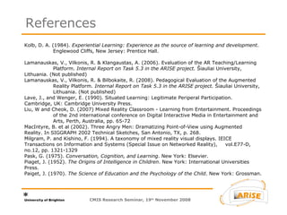 Kolb, D. A. (1984).  Experiential Learning: Experience as the source of learning and development .  Englewood Cliffs, New Jersey: Prentice Hall. Lamanauskas, V., Vilkonis, R. & Klangaustas, A. (2006). Evaluation of the AR Teaching/Learning  Platform.  Internal Report on Task 5.3 in the ARISE project.  Šiauliai University,  Lithuania. (Not published) Lamanauskas, V., Vilkonis, R. & Bilbokaite, R. (2008). Pedagogical Evaluation of the Augmented  Reality Platform.  Internal Report on Task 5.3 in the ARISE project.  Šiauliai University,  Lithuania. (Not published) Lave, J., and Wenger, E. (1990). Situated Learning: Legitimate Periperal Participation.  Cambridge, UK: Cambridge University Press. Liu, W and Cheok, D. (2007) Mixed Reality Classroom - Learning from Entertainment. Proceedings  of the 2nd international conference on Digital Interactive Media in Entertainment and  Arts, Perth, Australia, pp. 65-72  MacIntyre, B. et al (2002). Three Angry Men: Dramatizing Point-of-View using Augmented  Reality. In SIGGRAPH 2002 Technical Sketches, San Antonio, TX, p. 268. Milgram, P. and Kishino, F. (1994). A taxonomy of mixed reality visual displays. IEICE  Transactions on Information and Systems (Special Issue on Networked Reality),  vol.E77-D, no.12, pp. 1321-1329 Pask, G. (1975).  Conversation, Cognition, and Learning . New York: Elsevier. Piaget, J. (1952).  The Origins of Intelligence in Children . New York: International Universities  Press. Paiget, J. (1970).  The Science of Education and the Psychology of the Child . New York: Grossman. References CMIS Research Seminar, 19 th  November 2008 