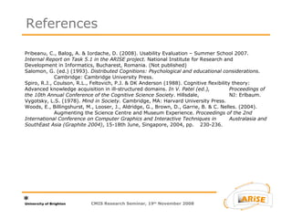 Pribeanu, C., Balog, A. & Iordache, D. (2008). Usability Evaluation – Summer School 2007.  Internal Report on Task 5.1 in the ARISE project.  National Institute for Research and  Development in Informatics, Bucharest, Romania. (Not published) Salomon, G. (ed.) (1993).  Distributed Cognitions: Psychological and educational considerations .  Cambridge: Cambridge University Press. Spiro, R.J., Coulson, R.L., Feltovich, P.J. & DK Anderson (1988). Cognitive flexibility theory:  Advanced knowledge acquisition in ill-structured domains.  In V. Patel (ed.),  Proceedings of the 10th Annual Conference of the Cognitive Science Society . Hillsdale,  NJ: Erlbaum. Vygotsky, L.S. (1978).  Mind in Society.  Cambridge, MA: Harvard University Press. Woods, E., Billingshurst, M., Looser, J., Aldridge, G., Brown, D., Garrie, B. & C. Nelles. (2004).  Augmenting the Science Centre and Museum Experience.  Proceedings of the 2nd  International Conference on Computer Graphics and Interactive Techniques in  Australasia and SouthEast Asia (Graphite 2004) , 15-18th June, Singapore, 2004, pp.  230-236. References CMIS Research Seminar, 19 th  November 2008 