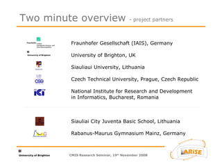 Fraunhofer Gesellschaft (IAIS), Germany University of Brighton, UK Siauliaui University, Lithuania Czech Technical University, Prague, Czech Republic National Institute for Research and Development  in Informatics, Bucharest, Romania Siauliai City Juventa Basic School, Lithuania Rabanus-Maurus Gymnasium Mainz, Germany Two minute overview  - project partners CMIS Research Seminar, 19 th  November 2008 
