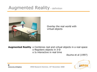 Overlay the real world with virtual objects Augmented Reality o Combines real and virtual objects in a real space o Registers objects in 3-D o Is interactive in real time Azuma et al (1997) Augmented Reality  - definition CMIS Research Seminar, 19 th  November 2008 