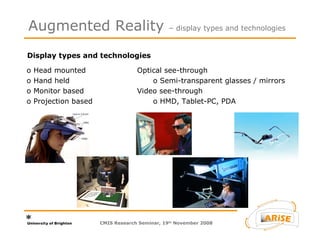 Display types and technologies Augmented Reality  – display types and technologies CMIS Research Seminar, 19 th  November 2008 Optical see-through o Semi-transparent glasses / mirrors Video see-through o HMD, Tablet-PC, PDA o Head mounted  o Hand held o Monitor based o Projection based 
