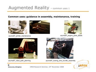 Common uses: guidance in assembly, maintenance, training  Augmented Reality  – common uses 1 azuma97_printer_maintenance azuma97_engine_parts_labels azuma97_robot_path_planning azuma97_boeing_wire_bundle_assembly CMIS Research Seminar, 19 th  November 2008 