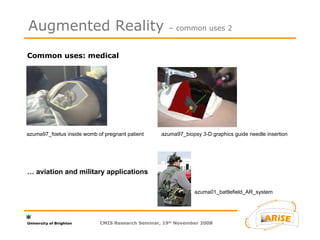 Common uses: medical  Augmented Reality  – common uses 2 azuma97_foetus inside womb of pregnant patient azuma97_biopsy 3-D graphics guide needle insertion …  aviation and military applications azuma01_battlefield_AR_system CMIS Research Seminar, 19 th  November 2008 