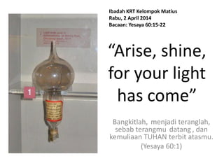 “Arise, shine,
for your light
has come”
Bangkitlah, menjadi teranglah,
sebab terangmu datang , dan
kemuliaan TUHAN terbit atasmu.
(Yesaya 60:1)
Ibadah KRT Kelompok Matius
Rabu, 2 April 2014
Bacaan: Yesaya 60:15-22
 