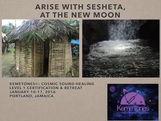 KEMETONES©: COSMIC SOUND HEALING 
LEVEL 1 CERTIFICATION & RETREAT
JANUARY 10-17, 2016
PORTLAND, JAMAICA
ARISE WITH SESHETA,  
AT THE NEW MOON
 