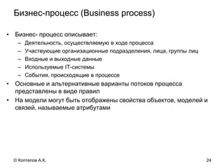 Бизнес-процесс (Business process)
• Бизнес- процесс описывает:
– Деятельность, осуществляемую в ходе процесса
– Участвующие организационные подразделения, лица, группы лиц
– Входные и выходные данные
– Используемые IT-системы
– События, происходящие в процессе
• Основные и альтернативные варианты потоков процесса
представлены в виде правил
• На модели могут быть отображены свойства объектов, моделей и
связей, называемые атрибутами
24© Коптелов А.К.
 