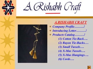 A.RISHABH CRAFT Company Profile………! Introducing Letter………! Products Catalog………! 		(1) Cotton Tie-Back…. 		(2) Rayon Tie-Backs.… 		(3) Small Tassels…. 		(4) X-Mas Tassels…. 		(5) X-Mas Hangings…. 		(6) Cords…. 