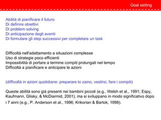 Abilità di pianificare il futuro
Di definire obiettivi
Di problem solving
Di anticipazione degli eventi
Di formulare gli step successivi per completare un task
Difficoltà nell'adattamento a situazioni complesse
Uso di strategie poco efficienti
Impossibilità di portare a termine compiti prolungati nel tempo
Difficoltà a pianificare e anticipare le azioni
(difficoltà in azioni quotidiane: preparare lo zaino, vestirsi, fare i compiti)
Queste abilità sono già presenti nei bambini piccoli (e.g., Welsh et al., 1991; Espy,
Kaufmann, Glisky, & McDiarmid, 2001), ma si sviluppano in modo significativo dopo
i 7 anni (e.g., P. Anderson et al., 1996; Krikorian & Bartok, 1998).
Goal setting
 
