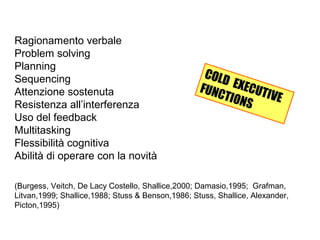 Ragionamento verbale
Problem solving
Planning
Sequencing
Attenzione sostenuta
Resistenza all’interferenza
Uso del feedback
Multitasking
Flessibilità cognitiva
Abilità di operare con la novità
(Burgess, Veitch, De Lacy Costello, Shallice,2000; Damasio,1995; Grafman,
Litvan,1999; Shallice,1988; Stuss & Benson,1986; Stuss, Shallice, Alexander,
Picton,1995)
COLD EXECUTIVE
FUNCTIONS
 