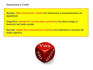 Assessment a 3 livelli:
Sociale: fattori emozionali e sociali che influenzano il comportamento e le
esperienze
Cognitivo: meccanismi di information processing che danno luogo ai
fenomeni del livello sociale
Neurale: aspetti del funzionamento cerebrale che sottendono i processi del
livello cognitivo
 