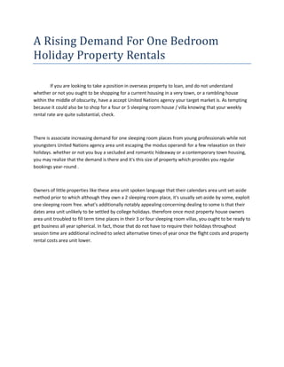 A Rising Demand For One Bedroom
Holiday Property Rentals

         If you are looking to take a position in overseas property to loan, and do not understand
whether or not you ought to be shopping for a current housing in a very town, or a rambling house
within the middle of obscurity, have a accept United Nations agency your target market is. As tempting
because it could also be to shop for a four or 5 sleeping room house / villa knowing that your weekly
rental rate are quite substantial, check.



There is associate increasing demand for one sleeping room places from young professionals while not
youngsters United Nations agency area unit escaping the modus operandi for a few relaxation on their
holidays. whether or not you buy a secluded and romantic hideaway or a contemporary town housing,
you may realize that the demand is there and it's this size of property which provides you regular
bookings year-round .



Owners of little properties like these area unit spoken language that their calendars area unit set-aside
method prior to which although they own a 2 sleeping room place, it's usually set-aside by some, exploit
one sleeping room free. what's additionally notably appealing concerning dealing to some is that their
dates area unit unlikely to be settled by college holidays. therefore once most property house owners
area unit troubled to fill term time places in their 3 or four sleeping room villas, you ought to be ready to
get business all year spherical. In fact, those that do not have to require their holidays throughout
session time are additional inclined to select alternative times of year once the flight costs and property
rental costs area unit lower.
 