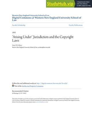 Western New England University School of Law
Digital Commons @ Western New England University School of
Law
Faculty Scholarship Faculty Publications
1993
"Arising Under" Jurisdiction and the Copyright
Laws
Amy B. Cohen
Western New England University School of Law, acohen@law.wne.edu
Follow this and additional works at: http://digitalcommons.law.wne.edu/facschol
Part of the Intellectual Property Commons
This Article is brought to you for free and open access by the Faculty Publications at Digital Commons @ Western New England University School of
Law. It has been accepted for inclusion in Faculty Scholarship by an authorized administrator of Digital Commons @ Western New England University
School of Law. For more information, please contact pnewcombe@law.wne.edu.
Recommended Citation
44 Hastings L.J. 337 (1993)
 