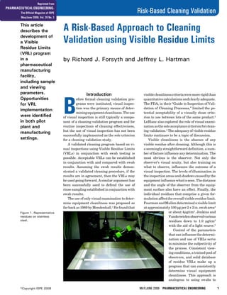 MAY/JUNE 2008 PHARMACEUTICAL ENGINEERING 1
Risk-Based Cleaning Validation
©Copyright ISPE 2008
This article
describes the
development of
a Visible
Residue Limits
(VRL) program
in a
pharmaceutical
manufacturing
facility,
including sample
and viewing
parameters.
Opportunities
for VRL
implementation
were identified
in both pilot
plant and
manufacturing
settings.
A Risk-Based Approach to Cleaning
Validation using Visible Residue Limits
by Richard J. Forsyth and Jeffrey L. Hartman
Introduction
B
efore formal cleaning validation pro-
grams were instituted, visual inspec-
tion was the primary means of deter-
miningequipmentcleanliness.Theuse
of visual inspection is still typically a compo-
nent of a cleaning validation program and for
routine inspections of cleaning effectiveness,
but the use of visual inspection has not been
successfully implemented as the sole criterion
for a cleaning validation study.
A validated cleaning program based on vi-
sual inspections using Visible Residue Limits
(VRLs) in conjunction with swab testing is
possible. Acceptable VRLs can be established
in conjunction with and compared with swab
results. Assuming the swab results demon-
strated a validated cleaning procedure, if the
results are in agreement, then the VRLs may
be used going forward. A similar argument has
been successfully used to defend the use of
rinse sampling established in conjunction with
swab results.
The use of only visual examination to deter-
mine equipment cleanliness was proposed as
far back as 1989 by Mendenhall.1
He found that
visiblecleanlinesscriteriaweremorerigidthan
quantitative calculations and clearly adequate.
The FDA, in their “Guide to Inspection of Vali-
dation of Cleaning Processes,” limited the po-
tential acceptability of a visually clean crite-
rion to use between lots of the same product.2
LeBlanc also explored the role of visual exami-
nationasthesoleacceptancecriterionforclean-
ing validation.3
The adequacy of visible residue
limits continues to be a topic of discussion.
Visible cleanliness is the absence of any
visible residue after cleaning. Although this is
a seemingly straightforward definition, a num-
ber of factors influence any determination. The
most obvious is the observer. Not only the
observer’s visual acuity, but also training on
what to observe, influences the outcome of a
visual inspection. The levels of illumination in
the inspection areas and shadows caused by the
equipment influence what is seen. The distance
and the angle of the observer from the equip-
ment surface also have an effect. Finally, the
individual residues that comprise a given for-
mulationaffecttheoverallvisibleresiduelimit.
FourmanandMullendeterminedavisiblelimit
at approximately 100 µg per 2 × 2 in. swab area4
or about 4µg/cm2
. Jenkins and
Vanderwielenobservedvarious
residues down to 1.0 µg/cm2
with the aid of a light source.5
Control of the parameters
that can influence the determi-
nation and use of VRLs serve
to minimize the subjectivity of
the process. Consistent view-
ing conditions, a trained pool of
observers, and solid database
of residue VRLs make up a
program that can consistently
determine visual equipment
cleanliness. This approach is
analogous to using swabs to
Figure 1. Representative
residues on stainless
steel.
Reprinted from
PHARMACEUTICAL ENGINEERING®
The Official Magazine of ISPE
May/June 2008, Vol. 28 No. 3
 