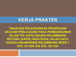 TINJAUAN PELAKSANAAN PEKERJAAN
VACUUM PRELOADING PADA PEMBANGUNAN
JALAN TOL KAYU AGUNG-PALEMBANG-
BETUNG (KAPB) PADA RUAS JALAN KAYU
AGUNG-JAKABARING-PALEMBANG SEKSI 1
STA. 01+550 S/D STA. 02+356
KERJA PRAKTEK
 