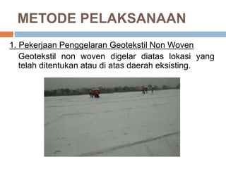 METODE PELAKSANAAN
1. Pekerjaan Penggelaran Geotekstil Non Woven
Geotekstil non woven digelar diatas lokasi yang
telah ditentukan atau di atas daerah eksisting.
 