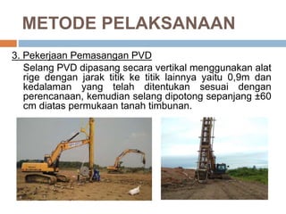 METODE PELAKSANAAN
3. Pekerjaan Pemasangan PVD
Selang PVD dipasang secara vertikal menggunakan alat
rige dengan jarak titik ke titik lainnya yaitu 0,9m dan
kedalaman yang telah ditentukan sesuai dengan
perencanaan, kemudian selang dipotong sepanjang ±60
cm diatas permukaan tanah timbunan.
 
