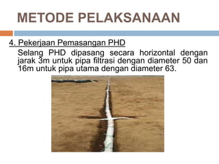 METODE PELAKSANAAN
4. Pekerjaan Pemasangan PHD
Selang PHD dipasang secara horizontal dengan
jarak 3m untuk pipa filtrasi dengan diameter 50 dan
16m untuk pipa utama dengan diameter 63.
 