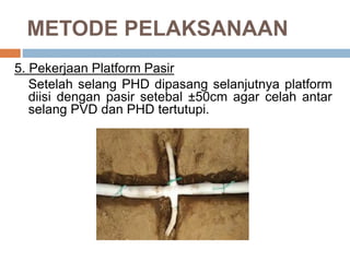 METODE PELAKSANAAN
5. Pekerjaan Platform Pasir
Setelah selang PHD dipasang selanjutnya platform
diisi dengan pasir setebal ±50cm agar celah antar
selang PVD dan PHD tertutupi.
 