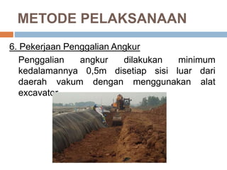 METODE PELAKSANAAN
6. Pekerjaan Penggalian Angkur
Penggalian angkur dilakukan minimum
kedalamannya 0,5m disetiap sisi luar dari
daerah vakum dengan menggunakan alat
excavator.
 