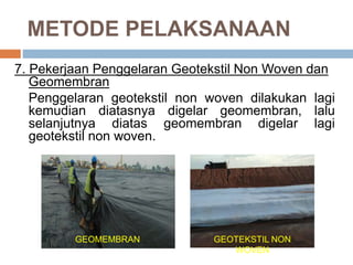 METODE PELAKSANAAN
7. Pekerjaan Penggelaran Geotekstil Non Woven dan
Geomembran
Penggelaran geotekstil non woven dilakukan lagi
kemudian diatasnya digelar geomembran, lalu
selanjutnya diatas geomembran digelar lagi
geotekstil non woven.
GEOMEMBRAN GEOTEKSTIL NON
WOVEN
 