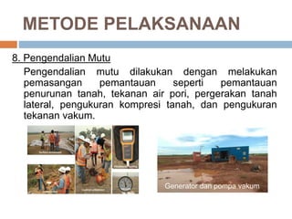 METODE PELAKSANAAN
8. Pengendalian Mutu
Pengendalian mutu dilakukan dengan melakukan
pemasangan pemantauan seperti pemantauan
penurunan tanah, tekanan air pori, pergerakan tanah
lateral, pengukuran kompresi tanah, dan pengukuran
tekanan vakum.
Generator dan pompa vakum
 