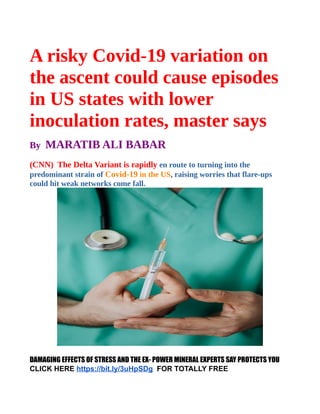 A risky Covid-19 variation on
the ascent could cause episodes
in US states with lower
inoculation rates, master says
By MARATIB ALI BABAR
(CNN) The Delta Variant is rapidly en route to turning into the
predominant strain of Covid-19 in the US, raising worries that flare-ups
could hit weak networks come fall.
DAMAGING EFFECTS OF STRESS AND THE EX- POWER MINERAL EXPERTS SAY PROTECTS YOU
CLICK HERE https://bit.ly/3uHpSDg  FOR TOTALLY FREE
 