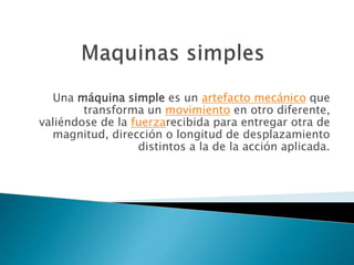 Una máquina simple es un artefacto mecánico que
transforma un movimiento en otro diferente,
valiéndose de la fuerzarecibida para entregar otra de
magnitud, dirección o longitud de desplazamiento
distintos a la de la acción aplicada.
 