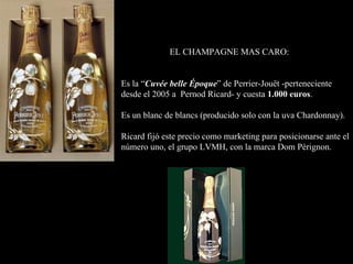 EL CHAMPAGNE MAS CARO: Es la “ Cuvée belle Époque ” de Perrier-Jouët -perteneciente desde el 2005 a  Pernod Ricard- y cuesta  1.000 euros . Es un blanc de blancs (producido solo con la uva Chardonnay). Ricard fijó este precio como marketing para posicionarse ante el número uno, el grupo LVMH, con la marca Dom Pérignon. 