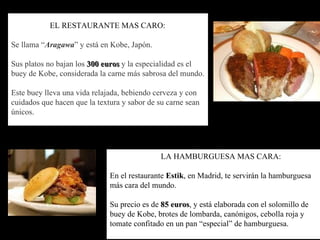 EL RESTAURANTE MAS CARO: Se llama “ Aragawa ” y está en Kobe, Japón. Sus platos no bajan los  300 euros  y la especialidad es el buey de Kobe, considerada la carne más sabrosa del mundo.  Este buey lleva una vida relajada, bebiendo cerveza y con cuidados que hacen que la textura y sabor de su carne sean únicos. LA HAMBURGUESA MAS CARA: En el restaurante  Estik , en Madrid, te servirán la hamburguesa más cara del mundo.  Su precio es de  85 euros , y está elaborada con el solomillo de buey de Kobe, brotes de lombarda, canónigos, cebolla roja y tomate confitado en un pan “especial” de hamburguesa. 